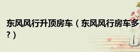 东风风行升顶房车（东风风行房车多少钱一辆?）