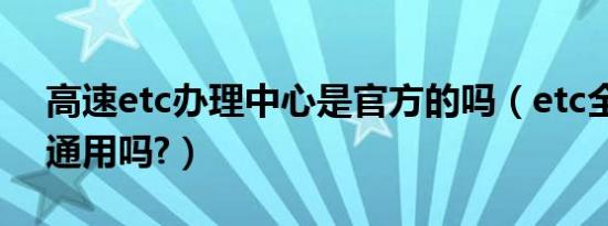 高速etc办理中心是官方的吗（etc全国高速通用吗?）