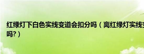 红绿灯下白色实线变道会扣分吗（离红绿灯实线变道会扣分吗?）
