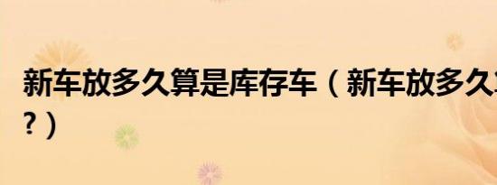 新车放多久算是库存车（新车放多久算库存车?）