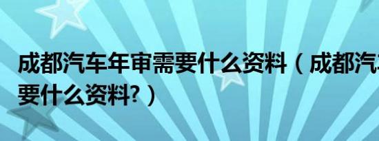 成都汽车年审需要什么资料（成都汽车年审需要什么资料?）