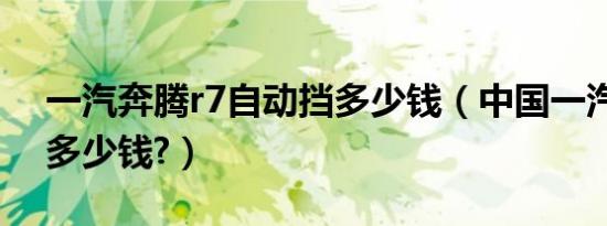一汽奔腾r7自动挡多少钱（中国一汽奔腾r7多少钱?）