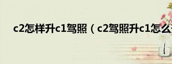 c2怎样升c1驾照（c2驾照升c1怎么升?）