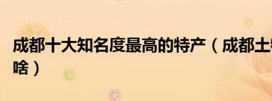 成都十大知名度最高的特产（成都土特产都有啥）