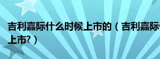 吉利嘉际什么时候上市的（吉利嘉际什么时候上市?）