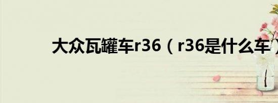 大众瓦罐车r36（r36是什么车）