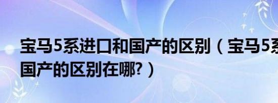 宝马5系进口和国产的区别（宝马5系进口和国产的区别在哪?）