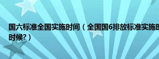 国六标准全国实施时间（全国国6排放标准实施时间是什么时候?）