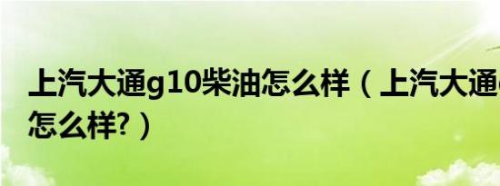 上汽大通g10柴油怎么样（上汽大通g10评测怎么样?）