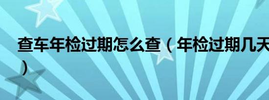 查车年检过期怎么查（年检过期几天怎么办?）