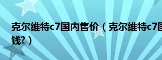 克尔维特c7国内售价（克尔维特c7国内多少钱?）