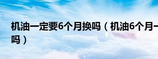 机油一定要6个月换吗（机油6个月一定要换吗）