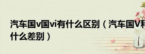 汽车国v国vi有什么区别（汽车国V和国VI有什么差别）