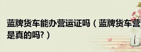 蓝牌货车能办营运证吗（蓝牌货车营运证取消是真的吗?）