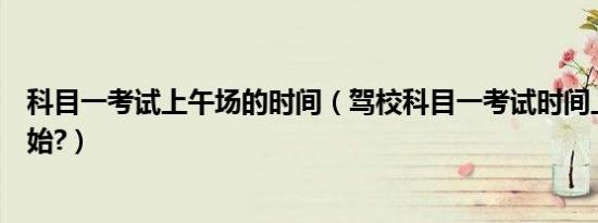 科目一考试上午场的时间（驾校科目一考试时间上午几点开始?）