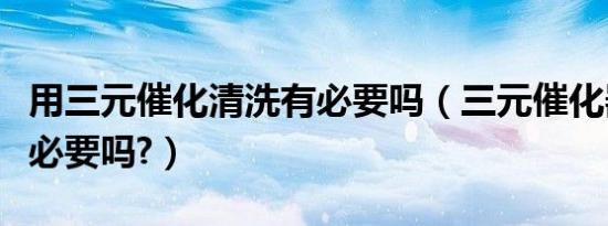 用三元催化清洗有必要吗（三元催化器清洗有必要吗?）