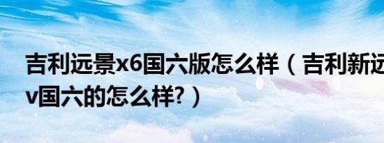吉利远景x6国六版怎么样（吉利新远景x6suv国六的怎么样?）