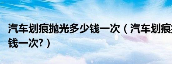 汽车划痕抛光多少钱一次（汽车划痕抛光多少钱一次?）