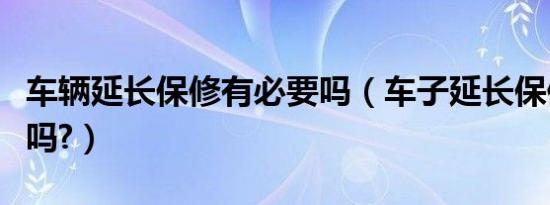 车辆延长保修有必要吗（车子延长保修有必要吗?）