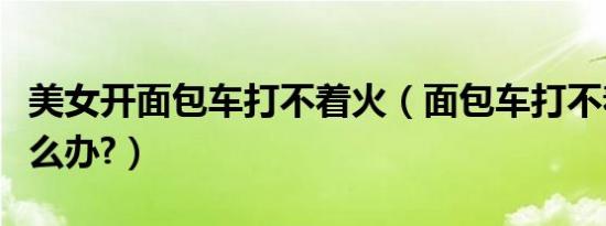 美女开面包车打不着火（面包车打不着火了怎么办?）