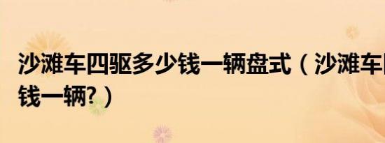 沙滩车四驱多少钱一辆盘式（沙滩车四驱多少钱一辆?）