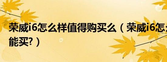 荣威i6怎么样值得购买么（荣威i6怎么样能不能买?）