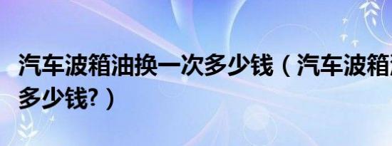 汽车波箱油换一次多少钱（汽车波箱油换一次多少钱?）