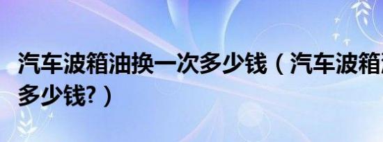 汽车波箱油换一次多少钱（汽车波箱油换一次多少钱?）