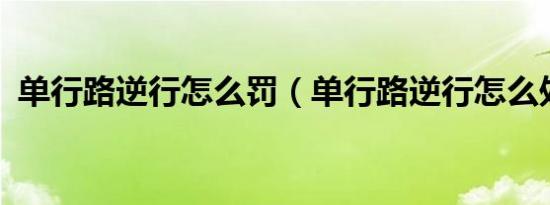 单行路逆行怎么罚（单行路逆行怎么处罚?）