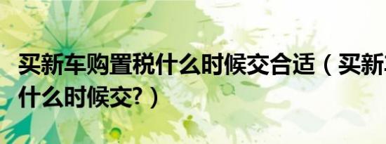 买新车购置税什么时候交合适（买新车购置税什么时候交?）
