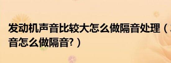 发动机声音比较大怎么做隔音处理（发动机声音怎么做隔音?）