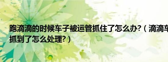 跑滴滴的时候车子被运管抓住了怎么办?（滴滴车主被运管抓到了怎么处理?）