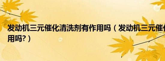 发动机三元催化清洗剂有作用吗（发动机三元催化清洗剂有用吗?）