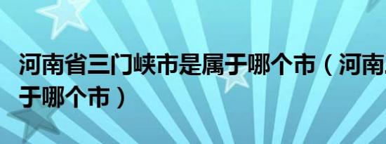 河南省三门峡市是属于哪个市（河南三门峡属于哪个市）