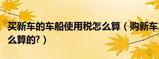 买新车的车船使用税怎么算（购新车车船税怎么算的?）