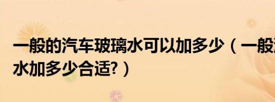 一般的汽车玻璃水可以加多少（一般汽车玻璃水加多少合适?）