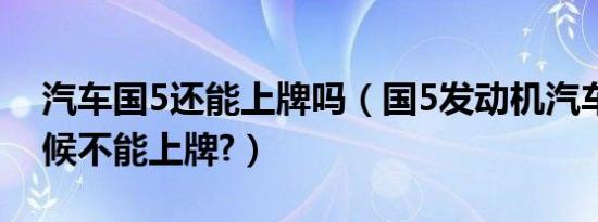 汽车国5还能上牌吗（国5发动机汽车什么时候不能上牌?）