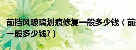 前挡风玻璃划痕修复一般多少钱（前挡风玻璃一般多少钱?）