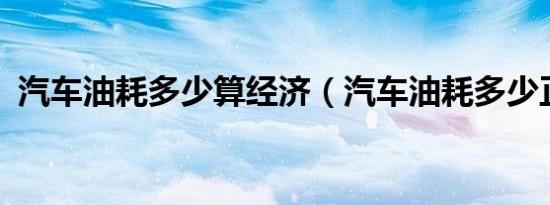 汽车油耗多少算经济（汽车油耗多少正常?）