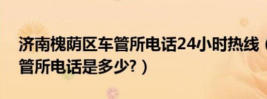济南槐荫区车管所电话24小时热线（济南车管所电话是多少?）