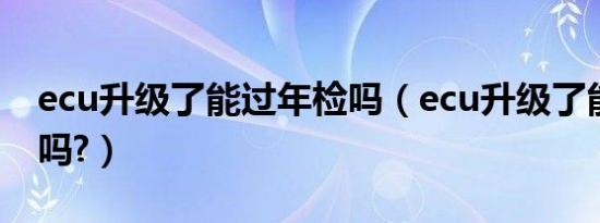 ecu升级了能过年检吗（ecu升级了能过年检吗?）