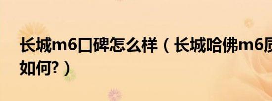 长城m6口碑怎么样（长城哈佛m6质量口碑如何?）
