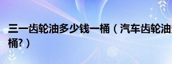 三一齿轮油多少钱一桶（汽车齿轮油多少钱一桶?）