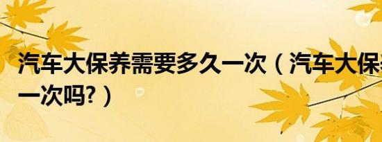 汽车大保养需要多久一次（汽车大保养多久做一次吗?）