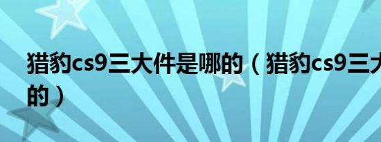 猎豹cs9三大件是哪的（猎豹cs9三大件是哪的）