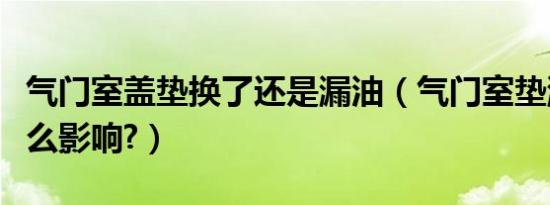 气门室盖垫换了还是漏油（气门室垫漏油有什么影响?）