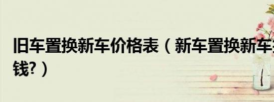 旧车置换新车价格表（新车置换新车折价多少钱?）