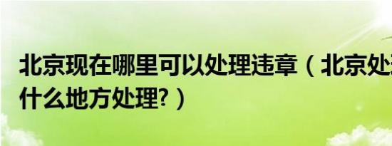 北京现在哪里可以处理违章（北京处理违章到什么地方处理?）