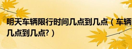 明天车辆限行时间几点到几点（车辆限行时间几点到几点?）