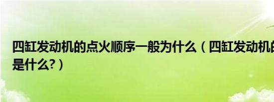 四缸发动机的点火顺序一般为什么（四缸发动机的点火顺序是什么?）